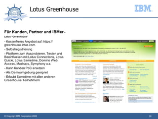 Lotus Greenhouse


Für Kunden, Partner und IBMer –
Lotus “Greenhouse ”

- Kostenfreies Angebot auf: https://
greenhouse.lotus.com
- Selbstregistrierung
- Plattform zum Ausprobieren, Testen und
Beeinflussen mit Lotus Connections, Lotus
Quickr, Lotus Sametime, Domino Web
Access, Mashups, Symphony u.a.
- Kann Kunden PoC ersetzen
- Als Demoumgebung geeignet
- Erlaubt Sametime mit allen anderen
Greenhouse Teilnehmern




© Copyright IBM Corporation 2009            20
 