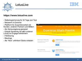 LotusLive


  https://www.lotuslive.com

  - Selbstregistrierung für 30 Tage zum Test
  - Netzwerk im Extranet
  - Plattform für Zusammenarbeit mit
  Kunden, anderen Partnern und IBMern
  - Als Demoumgebung geeignet
  - Erlaubt Sametime mit allen anderen
  LotusLive EngageTeilnehmern
  - FileSharing
  - Meetings
  - Als “Host” unlimitiert Gäste einladen




© Copyright IBM Corporation 2009               21
 