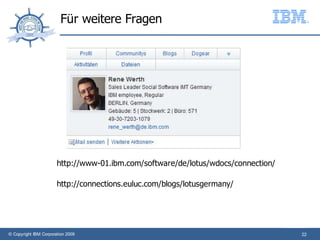 Für weitere Fragen




                       http://www-01.ibm.com/software/de/lotus/wdocs/connection/

                       http://connections.euluc.com/blogs/lotusgermany/




© Copyright IBM Corporation 2009                                                   22
 