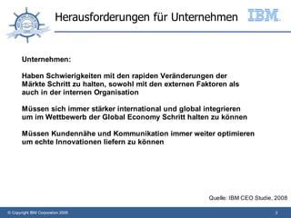 Herausforderungen für Unternehmen


       Unternehmen:

       Haben Schwierigkeiten mit den rapiden Veränderungen der
       Märkte Schritt zu halten, sowohl mit den externen Faktoren als
       auch in der internen Organisation

       Müssen sich immer stärker international und global integrieren
       um im Wettbewerb der Global Economy Schritt halten zu können

       Müssen Kundennähe und Kommunikation immer weiter optimieren
       um echte Innovationen liefern zu können




                                                            Quelle: IBM CEO Studie, 2008

© Copyright IBM Corporation 2009                                                   3
 