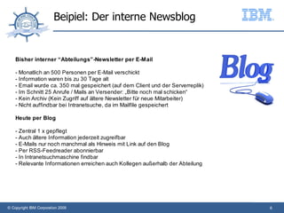 Beipiel: Der interne Newsblog


    Bisher interner “Abteilungs”-Newsletter per E-Mail

    - Monatlich an 500 Personen per E-Mail verschickt
    - Information waren bis zu 30 Tage alt
    - Email wurde ca. 350 mal gespeichert (auf dem Client und der Serverreplik)
    - Im Schnitt 25 Anrufe / Mails an Versender: „Bitte noch mal schicken“
    - Kein Archiv (Kein Zugriff auf ältere Newsletter für neue Mitarbeiter)
    - Nicht auffindbar bei Intranetsuche, da im Mailfile gespeichert

    Heute per Blog

    - Zentral 1 x gepflegt
    - Auch ältere Information jederzeit zugreifbar
    - E-Mails nur noch manchmal als Hinweis mit Link auf den Blog
    - Per RSS-Feedreader abonnierbar
    - In Intranetsuchmaschine findbar
    - Relevante Informationen erreichen auch Kollegen außerhalb der Abteilung




© Copyright IBM Corporation 2009                                                  6
 
