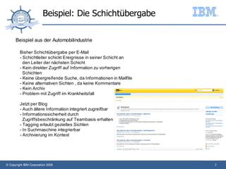Beispiel: Die Schichtübergabe

      Beispiel aus der Automobilindustrie

         Bisher Schichtübergabe per E-Mail
         - Schichtleiter schickt Ereignisse in seiner Schicht an
           den Leiter der nächsten Schicht
         - Kein direkter Zugriff auf Information zu vorherigen
           Schichten
         - Keine übergreifende Suche, da Informationen in Mailfile
         - Keine alternativen Sichten , da keine Kommentare
         - Kein Archiv
         - Problem mit Zugriff im Krankheitsfall

         Jetzt per Blog
         - Auch ältere Information integriert zugreifbar
         - Informationssicherheit durch
           Zugriffsbeschränkung auf Teambasis erhalten
         - Tagging erlaubt gezieltes Sichten
         - In Suchmaschine integrierbar
         - Archivierung im Kontext




© Copyright IBM Corporation 2009                                     7
 
