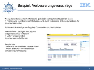 Beispiel: Verbesserungsvorschläge


   Web 2.0 orientiertes, intern offenes und globales Forum zum Austausch von Ideen
   -> Priorisierung von Ideen durch Diskussion und damit verbesserte Entscheidungsbasis für
   Umsetzungsgremium

   Kombiniert die Vorzüge von Tagging, Communities und Marktplätzen

   Hilft innovative Lösungen aufzuspüren
   und gemeinsam zu verfeinern
   -> Mehr Transparenz bei
   Umsetzungsentscheidungen


   Beispiel IBM:
   - Mehr als 9100 Ideen seit seiner Existenz
   - Aktuell mehr als 1100 Ideen in der
   Diskussion zur Umsetzung




© Copyright IBM Corporation 2009                                                              8
 