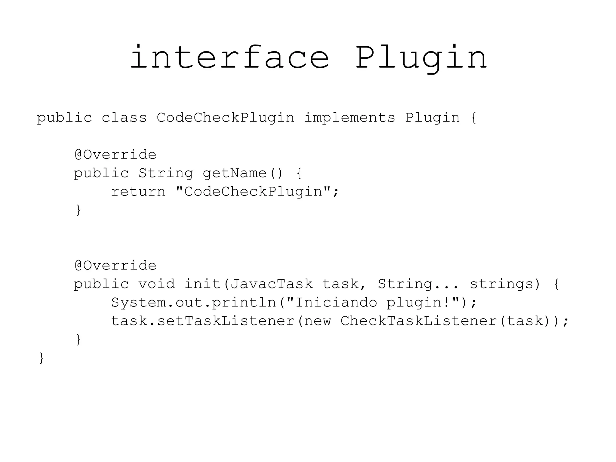 interface Plugin
public class CodeCheckPlugin implements Plugin {
@Override
public String getName() {
return "CodeCheckPlugin";
}
@Override
public void init(JavacTask task, String... strings) {
System.out.println("Iniciando plugin!");
task.setTaskListener(new CheckTaskListener(task));
}
}
 
