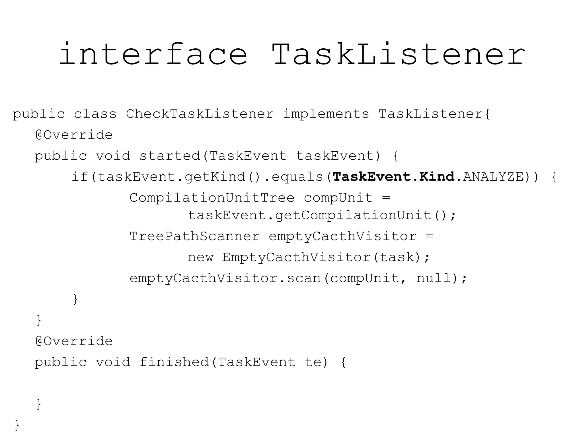 interface TaskListener
public class CheckTaskListener implements TaskListener{
@Override
public void started(TaskEvent taskEvent) {
if(taskEvent.getKind().equals(TaskEvent.Kind.ANALYZE)) {
CompilationUnitTree compUnit =
taskEvent.getCompilationUnit();
TreePathScanner emptyCacthVisitor =
new EmptyCacthVisitor(task);
emptyCacthVisitor.scan(compUnit, null);
}
}
@Override
public void finished(TaskEvent te) {
}
}
 