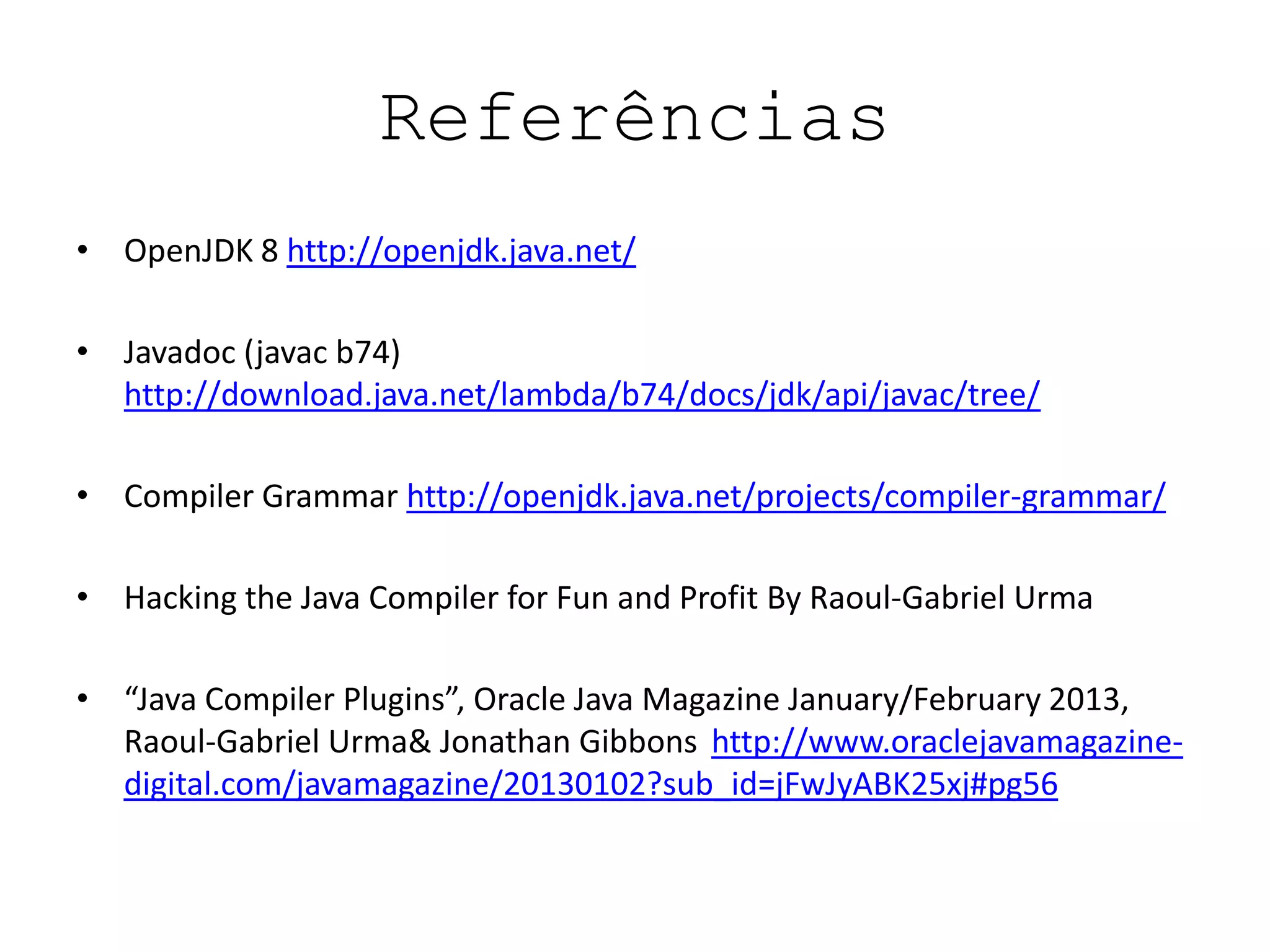 Referências
• OpenJDK 8 http://openjdk.java.net/
• Javadoc (javac b74)
http://download.java.net/lambda/b74/docs/jdk/api/javac/tree/
• Compiler Grammar http://openjdk.java.net/projects/compiler-grammar/
• Hacking the Java Compiler for Fun and Profit By Raoul-Gabriel Urma
• “Java Compiler Plugins”, Oracle Java Magazine January/February 2013,
Raoul-Gabriel Urma& Jonathan Gibbons http://www.oraclejavamagazine-
digital.com/javamagazine/20130102?sub_id=jFwJyABK25xj#pg56
 