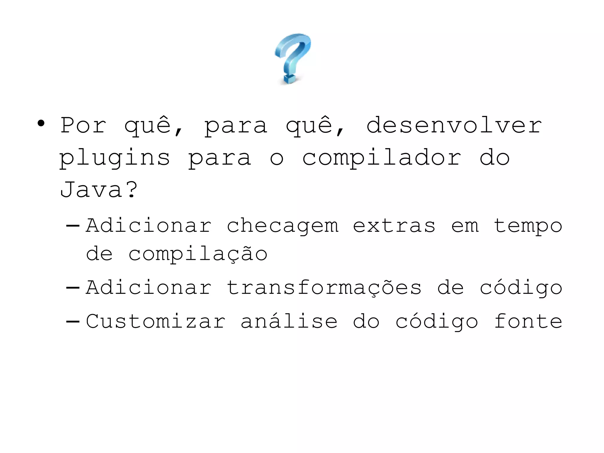 • Por quê, para quê, desenvolver
plugins para o compilador do
Java?
– Adicionar checagem extras em tempo
de compilação
– Adicionar transformações de código
– Customizar análise do código fonte
 