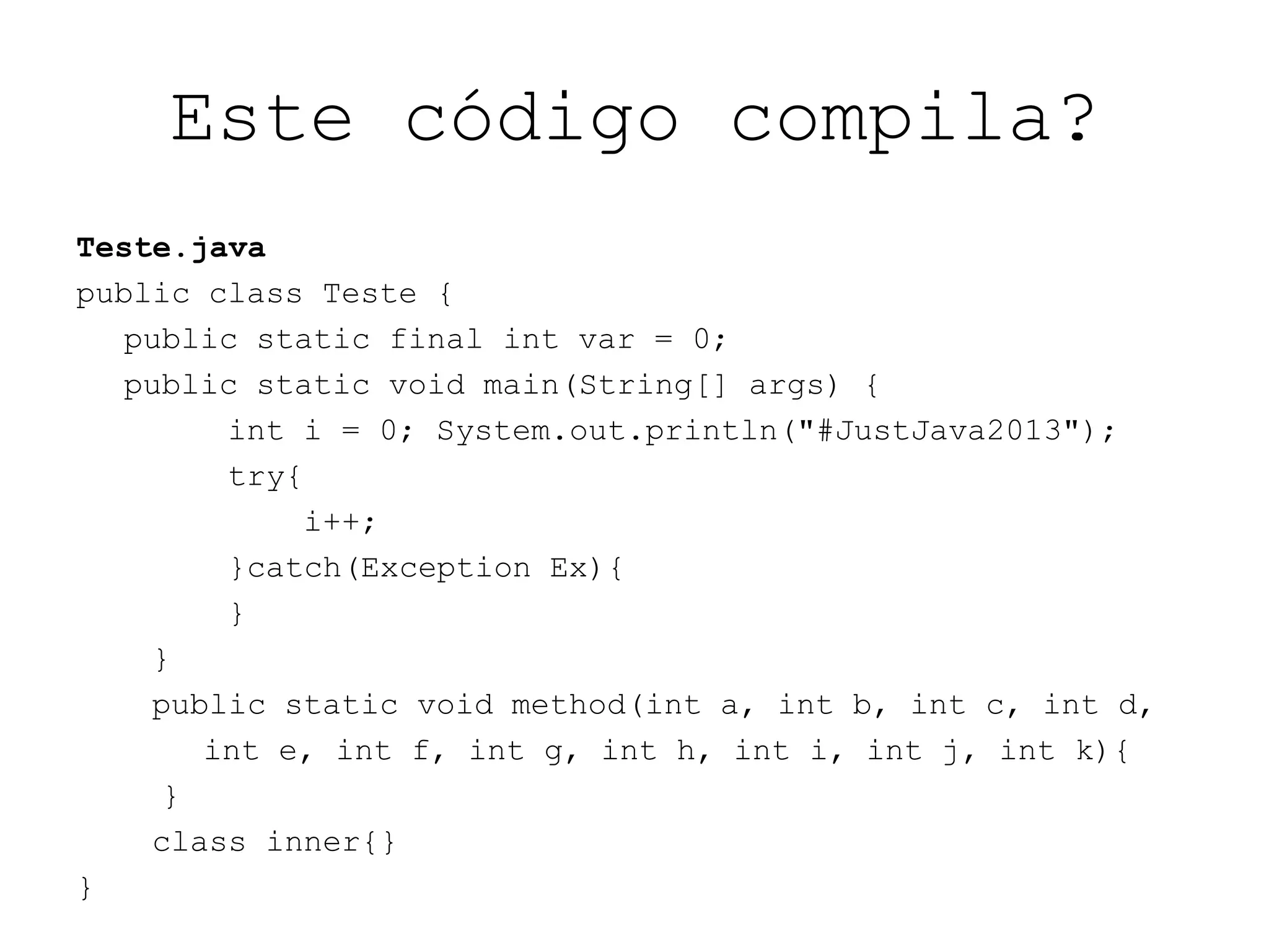 Este código compila?
Teste.java
public class Teste {
public static final int var = 0;
public static void main(String[] args) {
int i = 0; System.out.println("#JustJava2013");
try{
i++;
}catch(Exception Ex){
}
}
public static void method(int a, int b, int c, int d,
int e, int f, int g, int h, int i, int j, int k){
}
class inner{}
}
 