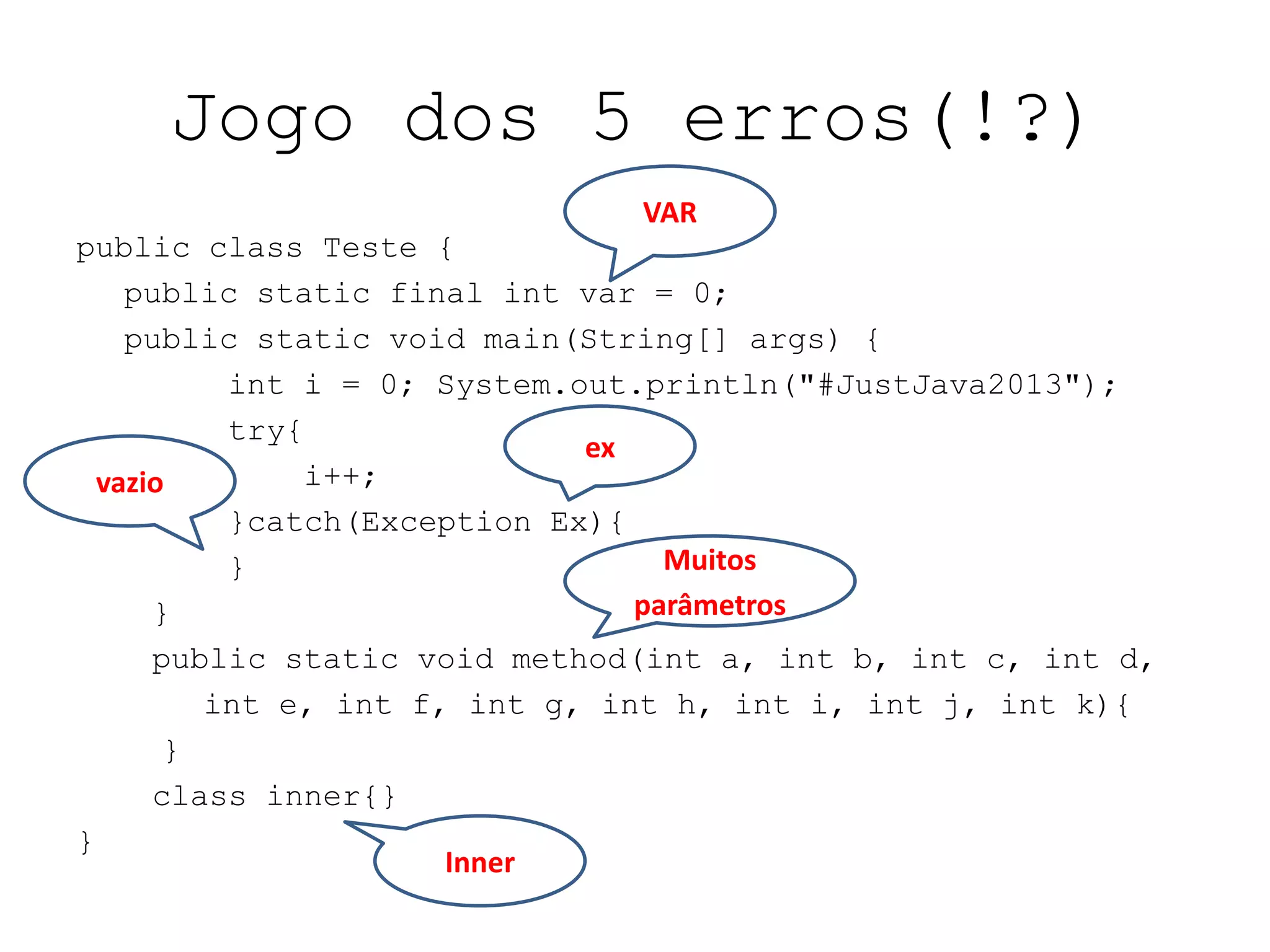 Jogo dos 5 erros(!?)
public class Teste {
public static final int var = 0;
public static void main(String[] args) {
int i = 0; System.out.println("#JustJava2013");
try{
i++;
}catch(Exception Ex){
}
}
public static void method(int a, int b, int c, int d,
int e, int f, int g, int h, int i, int j, int k){
}
class inner{}
}
VAR
ex
Inner
vazio
Muitos
parâmetros
 