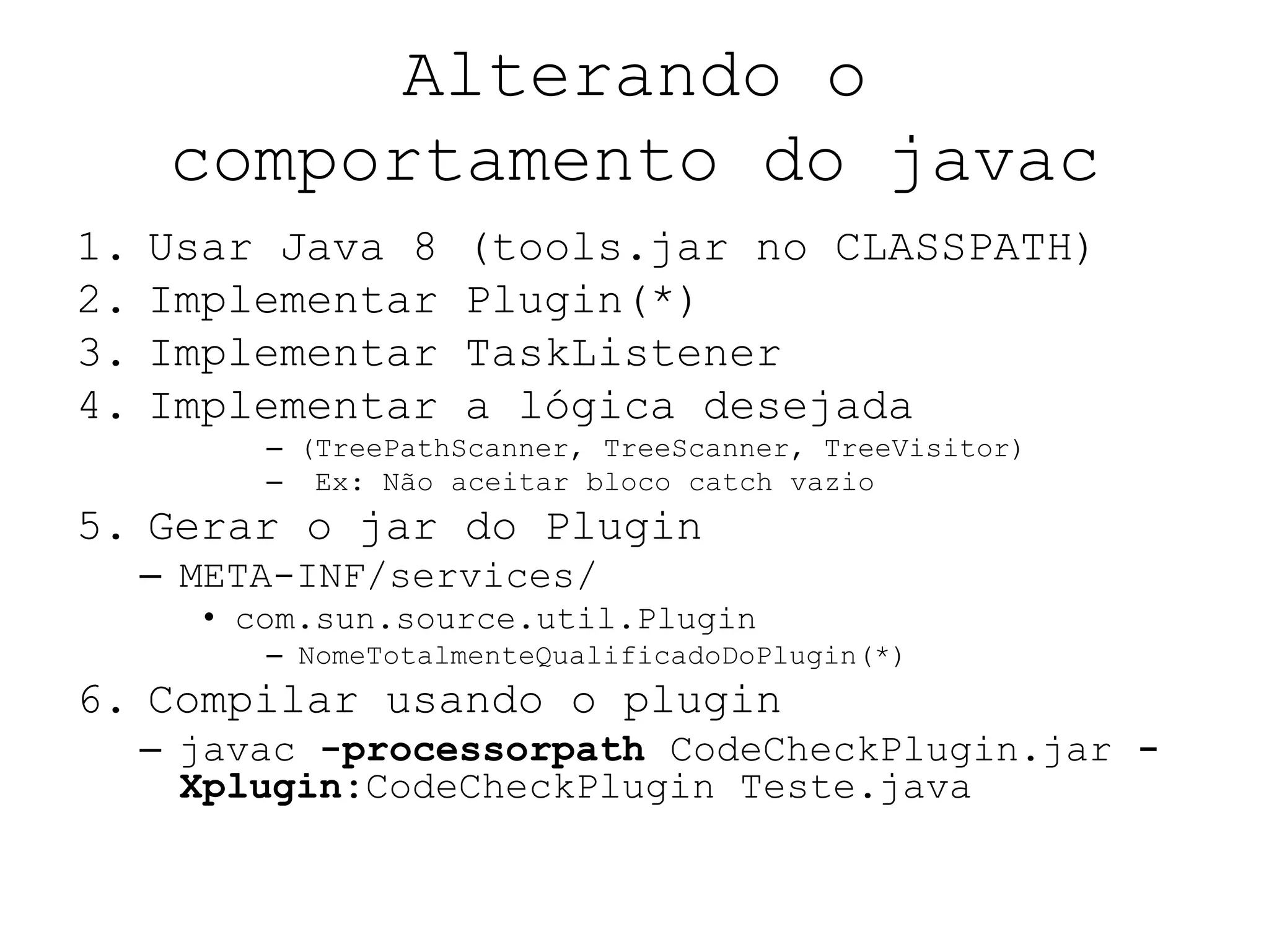 Alterando o
comportamento do javac
1. Usar Java 8 (tools.jar no CLASSPATH)
2. Implementar Plugin(*)
3. Implementar TaskListener
4. Implementar a lógica desejada
– (TreePathScanner, TreeScanner, TreeVisitor)
– Ex: Não aceitar bloco catch vazio
5. Gerar o jar do Plugin
– META-INF/services/
• com.sun.source.util.Plugin
– NomeTotalmenteQualificadoDoPlugin(*)
6. Compilar usando o plugin
– javac -processorpath CodeCheckPlugin.jar -
Xplugin:CodeCheckPlugin Teste.java
 