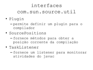 interfaces
com.sun.source.util
• Plugin
– permite definir um plugin para o
compilador
• SourcePositions
– fornece métodos para obter a
posição corrente da compilação
• TaskListener
– fornece um listener para monitorar
atividades do javac
 