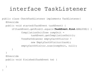 interface TaskListener
public class CheckTaskListener implements TaskListener{
@Override
public void started(TaskEvent taskEvent) {
if(taskEvent.getKind().equals(TaskEvent.Kind.ANALYZE)) {
CompilationUnitTree compUnit =
taskEvent.getCompilationUnit();
TreePathScanner emptyCacthVisitor =
new EmptyCacthVisitor(task);
emptyCacthVisitor.scan(compUnit, null);
}
}
@Override
public void finished(TaskEvent te) {
}
}
 
