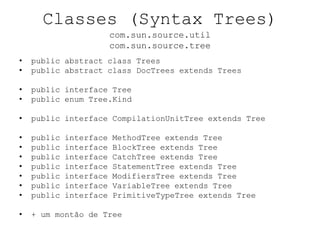 Classes (Syntax Trees)
com.sun.source.util
com.sun.source.tree
• public abstract class Trees
• public abstract class DocTrees extends Trees
• public interface Tree
• public enum Tree.Kind
• public interface CompilationUnitTree extends Tree
• public interface MethodTree extends Tree
• public interface BlockTree extends Tree
• public interface CatchTree extends Tree
• public interface StatementTree extends Tree
• public interface ModifiersTree extends Tree
• public interface VariableTree extends Tree
• public interface PrimitiveTypeTree extends Tree
• + um montão de Tree
 