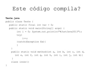 Este código compila?
Teste.java
public class Teste {
public static final int var = 0;
public static void main(String[] args) {
int i = 0; System.out.println("#JustJava2013");
try{
i++;
}catch(Exception Ex){
}
}
public static void method(int a, int b, int c, int d,
int e, int f, int g, int h, int i, int j, int k){
}
class inner{}
}
 