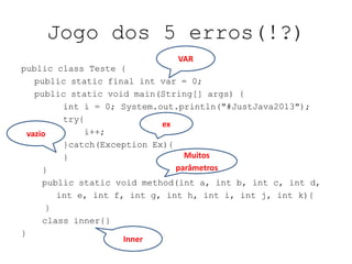 Jogo dos 5 erros(!?)
public class Teste {
public static final int var = 0;
public static void main(String[] args) {
int i = 0; System.out.println("#JustJava2013");
try{
i++;
}catch(Exception Ex){
}
}
public static void method(int a, int b, int c, int d,
int e, int f, int g, int h, int i, int j, int k){
}
class inner{}
}
VAR
ex
Inner
vazio
Muitos
parâmetros
 