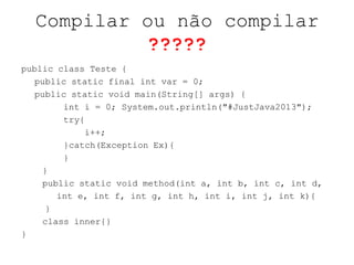 Compilar ou não compilar
?????
public class Teste {
public static final int var = 0;
public static void main(String[] args) {
int i = 0; System.out.println("#JustJava2013");
try{
i++;
}catch(Exception Ex){
}
}
public static void method(int a, int b, int c, int d,
int e, int f, int g, int h, int i, int j, int k){
}
class inner{}
}
 
