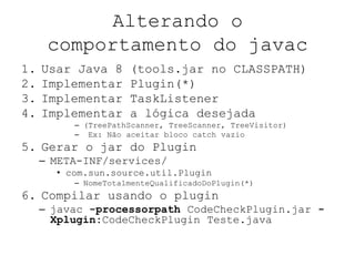 Alterando o
comportamento do javac
1. Usar Java 8 (tools.jar no CLASSPATH)
2. Implementar Plugin(*)
3. Implementar TaskListener
4. Implementar a lógica desejada
– (TreePathScanner, TreeScanner, TreeVisitor)
– Ex: Não aceitar bloco catch vazio
5. Gerar o jar do Plugin
– META-INF/services/
• com.sun.source.util.Plugin
– NomeTotalmenteQualificadoDoPlugin(*)
6. Compilar usando o plugin
– javac -processorpath CodeCheckPlugin.jar -
Xplugin:CodeCheckPlugin Teste.java
 