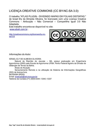 LICENÇA CREATIVE COMMONS (CC BY-NC-SA 3.0):
O trabalho "ATLAS PLUGIN - DIVIDINDO MAPAS EM FOLHAS DISTINTAS."
de Israel Ely de Almeida Oliveira, foi licenciado com uma Licença Creative
Commons - Atribuição – Não Comercial – Compartilha Igual 3.0 Não
Adaptada.
Este trabalho encontra-se disponível no site:
www.ebah.com.br .

http://creativecommons.org/licenses/by-nc-
sa/3.0/




Informações do Autor.

ISRAEL ELY DE ALMEIDA OLIVEIRA
       Natural de Riachão do Jacuípe – BA, possui graduação em Engenharia
Agronômica (2000) pela Escola de Agronomia UFBA. Perito Federal Agrário da Divisão de
Obtenção de Terras da Bahia.
       Áreas de Atuação:
       Sensoriamento Remoto e na utilização de Sistema de Informações Geográficas
(SIG) de licença livre.
INCRA/BA SR(05)
Email: israel.ely@sdr.incra.gov.br
Telefone de Contato:(71) 3505-5344 / 5345 / 5337




Eng.º Agrº Israel Ely de Almeida Oliveira – israel.ely@sdr.incra.gov.br
 