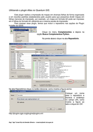 Utilizando o plugin Atlas no Quantum GIS.

        Este plugin realiza a impressão de mapas em diversas folhas de forma organizada
e em recortes padrões estabelecidos pelo usuário para que possamos dividir mapas em
folhas menores de impressão, por exemplo, um mapa em formato A2 pode ser impresso
em 4 folhas do formato A4 utilizando-se a mesma escala de impressão.
        Para acessar esse plugin, temos que incluir o repositório nas opções do Plugin
Installer do QGIS.




Eng.º Agrº Israel Ely de Almeida Oliveira – israel.ely@sdr.incra.gov.br
 