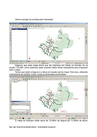 Vamos carregar as camada para impressão.




escala 1:25.000, como podemos saber quantas folhas serão necessárias para enquadrar
todo o mapa.
       Temos que saber a largura e a altura em escala real do mapa. Para isso, utilizando
a ferramenta de medida “Linha” anote as dimensões encontradas.




Eng.º Agrº Israel Ely de Almeida Oliveira – israel.ely@sdr.incra.gov.br
 