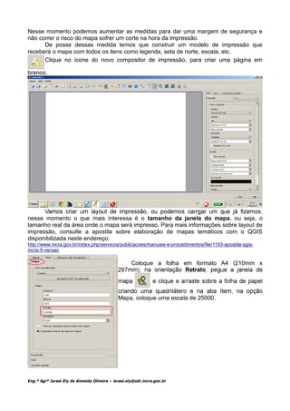 Nesse momento podemos aumentar as medidas para dar uma margem de segurança e
não correr o risco do mapa sofrer um corte na hora da impressão.
      De posse dessas medida temos que construir um modelo de impressão que
receberá o mapa com todos os itens como legenda, seta de norte, escala, etc.
      Clique no ícone do novo compositor de impressão, para criar uma página em

branco.




nesse momento o que mais interessa é o tamanho da janela do mapa, ou seja, o
tamanho real da área onde o mapa será impresso. Para mais informações sobre layout de
impressão, consulte a apostila sobre elaboração de mapas temáticos com o QGIS
disponibilizada neste endereço:
http://www.incra.gov.br/index.php/servicos/publicacoes/manuais-e-procedimentos/file/1193-apostila-qgis-
incra-5-versao

                                                     Coloque a folha em formato A4 (210mm x




                                              Mapa, coloque uma escala de 25000.




Eng.º Agrº Israel Ely de Almeida Oliveira – israel.ely@sdr.incra.gov.br
 