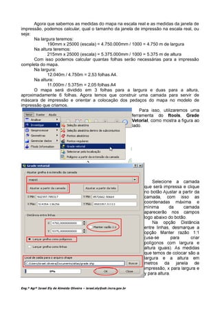 Agora que sabemos as medidas do mapa na escala real e as medidas da janela de
impressão, podemos calcular, qual o tamanho da janela de impressão na escala real, ou
seja:
      Na largura teremos:
             190mm x 25000 (escala) = 4.750.000mm / 1000 = 4.750 m de largura
      Na altura teremos:
             215mm x 25000 (escala) = 5.375.000mm / 1000 = 5.375 m de altura
      Com isso podemos calcular quantas folhas serão necessárias para a impressão
completa do mapa.
      Na largura:
             12.040m / 4.750m = 2,53 folhas A4.
      Na altura:
             11.000m / 5.375m = 2,05 folhas A4
      O mapa será dividido em 3 folhas para a largura e duas para a altura,
aproximadamente 6 folhas. Agora temos que construir uma camada para servir de
máscara de impressão e orientar a colocação dos pedaços do mapa no modelo de
impressão que criamos.




Eng.º Agrº Israel Ely de Almeida Oliveira – israel.ely@sdr.incra.gov.br
 