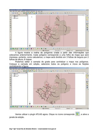 colocamos anteriormente. Cada polígono corresponde a uma folha de mapa que será
impressa, portanto, como calculamos, o mapa será dividido em 3 folhas de largura por 2
folhas de altura, 6 mapas.
       Podemos editar a camada de grade para centralizar o mapa nos polígonos.
Coloque a camada em edição, selecione todos os polígono e mova as feições
centralizando a figura.




       Vamos utilizar o plugin ATLAS agora. Clique no ícone corresponde     , e ative a
janela de edição.




Eng.º Agrº Israel Ely de Almeida Oliveira – israel.ely@sdr.incra.gov.br
 