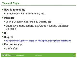 10CONFIDENTIAL 10CONFIDENTIAL
Types of Plugin
 New functionality
• Datasources, UI Performance, etc.
 Wrapper
• Spring Security, Searchable, Quartz, etc.
• Often have many scripts, e.g. Cloud Foundry, Database
Migration
 UI
 Bug fix
• http://grails.org/plugin/error-pages-fix, http://grails.org/plugin/aop-reloading-fix
 Resource-only
• famfamfam
 