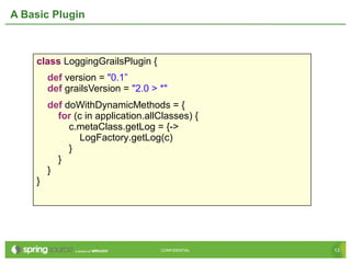 13CONFIDENTIAL 13CONFIDENTIAL
A Basic Plugin
class LoggingGrailsPlugin {
def version = "0.1”
def grailsVersion = "2.0 > *"
def doWithDynamicMethods = {
for (c in application.allClasses) {
c.metaClass.getLog = {->
LogFactory.getLog(c)
}
}
}
}
 