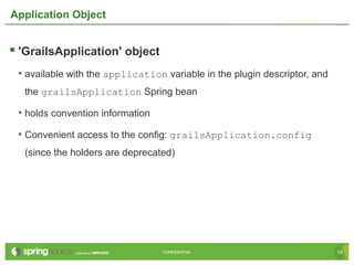 14CONFIDENTIAL 14CONFIDENTIAL
Application Object
 'GrailsApplication' object
• available with the application variable in the plugin descriptor, and
the grailsApplication Spring bean
• holds convention information
• Convenient access to the config: grailsApplication.config
(since the holders are deprecated)
 