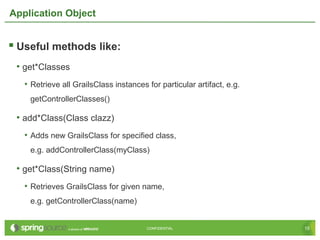 15CONFIDENTIAL 15CONFIDENTIAL
Application Object
 Useful methods like:
• get*Classes
• Retrieve all GrailsClass instances for particular artifact, e.g.
getControllerClasses()
• add*Class(Class clazz)
• Adds new GrailsClass for specified class,
e.g. addControllerClass(myClass)
• get*Class(String name)
• Retrieves GrailsClass for given name,
e.g. getControllerClass(name)
 