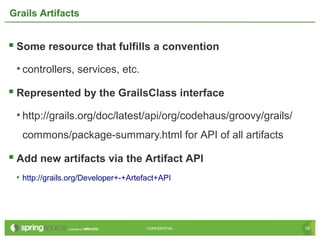 16CONFIDENTIAL 16CONFIDENTIAL
Grails Artifacts
 Some resource that fulfills a convention
• controllers, services, etc.
 Represented by the GrailsClass interface
• http://grails.org/doc/latest/api/org/codehaus/groovy/grails/
commons/package-summary.html for API of all artifacts
 Add new artifacts via the Artifact API
• http://grails.org/Developer+-+Artefact+API
 