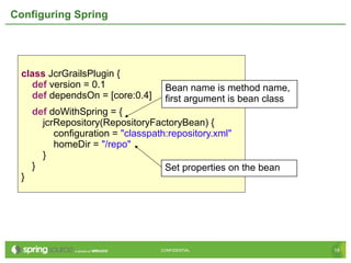 19CONFIDENTIAL 19CONFIDENTIAL
Configuring Spring
class JcrGrailsPlugin {
def version = 0.1
def dependsOn = [core:0.4]
def doWithSpring = {
jcrRepository(RepositoryFactoryBean) {
configuration = "classpath:repository.xml"
homeDir = "/repo"
}
}
}
Bean name is method name,
first argument is bean class
Set properties on the bean
 