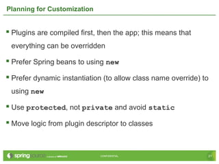 21CONFIDENTIAL 21CONFIDENTIAL
Planning for Customization
 Plugins are compiled first, then the app; this means that
everything can be overridden
 Prefer Spring beans to using new
 Prefer dynamic instantiation (to allow class name override) to
using new
 Use protected, not private and avoid static
 Move logic from plugin descriptor to classes
 
