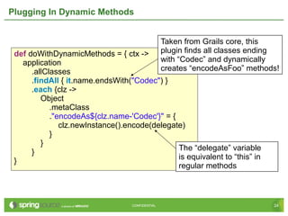 24CONFIDENTIAL 24CONFIDENTIAL
Plugging In Dynamic Methods
def doWithDynamicMethods = { ctx ->
application
.allClasses
.findAll { it.name.endsWith("Codec") }
.each {clz ->
Object
.metaClass
."encodeAs${clz.name-'Codec'}" = {
clz.newInstance().encode(delegate)
}
}
}
}
Taken from Grails core, this
plugin finds all classes ending
with “Codec” and dynamically
creates “encodeAsFoo” methods!
The “delegate” variable
is equivalent to “this” in
regular methods
 