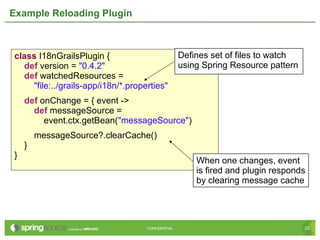 25CONFIDENTIAL 25CONFIDENTIAL
Example Reloading Plugin
class I18nGrailsPlugin {
def version = "0.4.2"
def watchedResources =
"file:../grails-app/i18n/*.properties"
def onChange = { event ->
def messageSource =
event.ctx.getBean("messageSource")
messageSource?.clearCache()
}
}
Defines set of files to watch
using Spring Resource pattern
When one changes, event
is fired and plugin responds
by clearing message cache
 