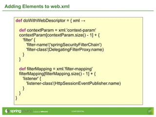 27CONFIDENTIAL 27CONFIDENTIAL
Adding Elements to web.xml
def doWithWebDescriptor = { xml →
def contextParam = xml.'context-param'
contextParam[contextParam.size() - 1] + {
'filter' {
'filter-name'('springSecurityFilterChain')
'filter-class'(DelegatingFilterProxy.name)
}
}
def filterMapping = xml.'filter-mapping'
filterMapping[filterMapping.size() - 1] + {
'listener' {
'listener-class'(HttpSessionEventPublisher.name)
}
}
}
 