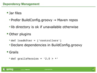 28CONFIDENTIAL 28CONFIDENTIAL
Dependency Management
 Jar files
• Prefer BuildConfig.groovy Maven repos→
• lib directory is ok if unavailable otherwise
 Other plugins
• def loadAfter = ['controllers']
• Declare dependencies in BuildConfig.groovy
 Grails
• def grailsVersion = '2.0 > *'
 