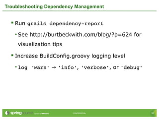 32CONFIDENTIAL 32CONFIDENTIAL
Troubleshooting Dependency Management
 Run grails dependency­report
• See http://burtbeckwith.com/blog/?p=624 for
visualization tips
 Increase BuildConfig.groovy logging level
• log 'warn' → 'info', 'verbose', or 'debug'
 