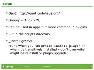 33CONFIDENTIAL 33CONFIDENTIAL
Scripts
 Gant: http://gant.codehaus.org/
 Groovy + Ant - XML
 Can be used in apps but more common in plugins
 Put in the scripts directory
 _Install.groovy
• runs when you run grails install­plugin or
when it's transitively installed - don't overwrite!
might be reinstall or plugin upgrade
 