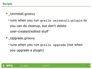 34CONFIDENTIAL 34CONFIDENTIAL
Scripts
 _Uninstall.groovy
• runs when you run grails uninstall­plugin so
you can do cleanup, but don't delete
user-created/edited stuff
 _Upgrade.groovy
• runs when you run grails upgrade (not when
you upgrade a plugin)
 