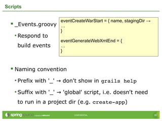35CONFIDENTIAL 35CONFIDENTIAL
Scripts
 _Events.groovy
• Respond to
build events
 Naming convention
• Prefix with '_' don't show in→ grails help
• Suffix with '_' 'global' script, i.e. doesn't need→
to run in a project dir (e.g. create­app)
eventCreateWarStart = { name, stagingDir →
…
}
eventGenerateWebXmlEnd = {
…
}
 