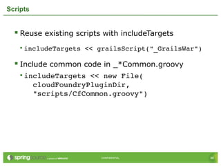 36CONFIDENTIAL 36CONFIDENTIAL
Scripts
 Reuse existing scripts with includeTargets
• includeTargets << grailsScript("_GrailsWar")
 Include common code in _*Common.groovy
• includeTargets << new File(               
  cloudFoundryPluginDir,                  
  "scripts/CfCommon.groovy")
 