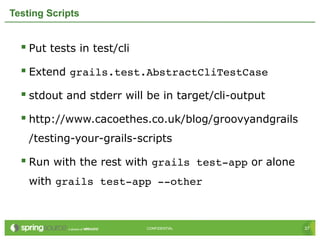 37CONFIDENTIAL 37CONFIDENTIAL
Testing Scripts
 Put tests in test/cli
 Extend grails.test.AbstractCliTestCase
 stdout and stderr will be in target/cli-output
 http://www.cacoethes.co.uk/blog/groovyandgrails
/testing-your-grails-scripts
 Run with the rest with grails test­app or alone
with grails test­app ­­other
 