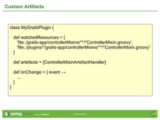 40CONFIDENTIAL 40CONFIDENTIAL
Custom Artifacts
class MyGrailsPlugin {
def watchedResources = [
'file:./grails-app/controllerMixins/**/*ControllerMixin.groovy',
'file:./plugins/*/grails-app/controllerMixins/**/*ControllerMixin.groovy'
]
def artefacts = [ControllerMixinArtefactHandler]
def onChange = { event →
...
}
}
 