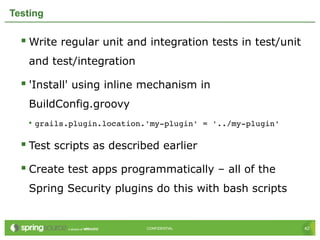 42CONFIDENTIAL 42CONFIDENTIAL
Testing
 Write regular unit and integration tests in test/unit
and test/integration
 'Install' using inline mechanism in
BuildConfig.groovy
• grails.plugin.location.'my­plugin' = '../my­plugin'
 Test scripts as described earlier
 Create test apps programmatically – all of the
Spring Security plugins do this with bash scripts
 