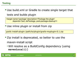 43CONFIDENTIAL 43CONFIDENTIAL
Testing
 Use build.xml or Gradle to create single target that
tests and builds plugin
 Use inline plugin or install from zip
 Zip install is deprecated, so better to use the
maven-install script
• Will resolve as a BuildConfig dependency (using
mavenLocal())
<target name='package' description='Package the plugin'
depends='test, doPackage, post-package-cleanup'/>
grails install-plugin /path/to/plugin/grails-myplugin-0.1.zip
 