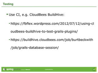 44CONFIDENTIAL 44CONFIDENTIAL
Testing
 Use CI, e.g. CloudBees BuildHive:
• https://fbflex.wordpress.com/2012/07/12/using-cl
oudbees-buildhive-to-test-grails-plugins/
• https://buildhive.cloudbees.com/job/burtbeckwith
/job/grails-database-session/
 