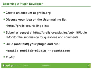 46CONFIDENTIAL 46CONFIDENTIAL
Becoming A Plugin Developer
 Create an account at grails.org
 Discuss your idea on the User mailing list
• http://grails.org/Mailing+lists
 Submit a request at http://grails.org/plugins/submitPlugin
• Monitor the submission for questions and comments
 Build (and test!) your plugin and run:
• grails publish-plugin --stacktrace
 Profit!
 