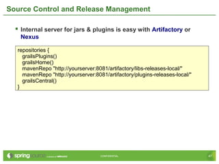 47CONFIDENTIAL 47CONFIDENTIAL
Source Control and Release Management
 Internal server for jars & plugins is easy with Artifactory or
Nexus
repositories {
grailsPlugins()
grailsHome()
mavenRepo "http://yourserver:8081/artifactory/libs-releases-local/"
mavenRepo "http://yourserver:8081/artifactory/plugins-releases-local/"
grailsCentral()
}
 